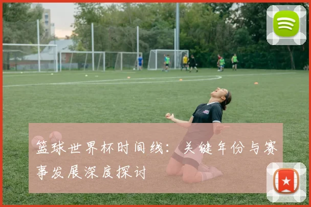 篮球世界杯时间线：关键年份与赛事发展深度探讨