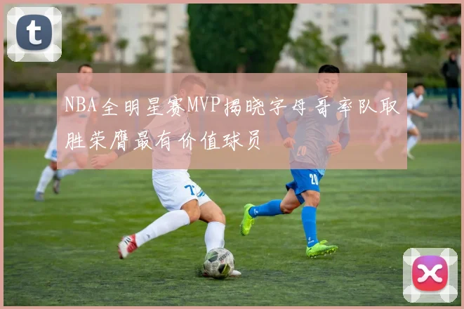 NBA全明星赛MVP揭晓字母哥率队取胜荣膺最有价值球员