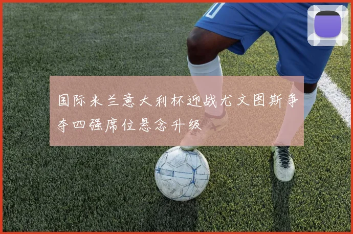 国际米兰意大利杯迎战尤文图斯争夺四强席位悬念升级