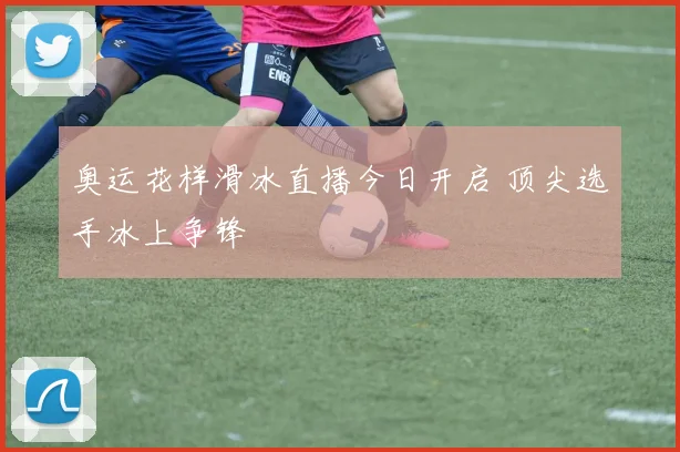 奥运花样滑冰直播今日开启 顶尖选手冰上争锋