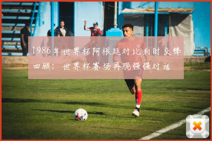 1986年世界杯阿根廷对比利时交锋回顾：世界杯赛场再现强强对话