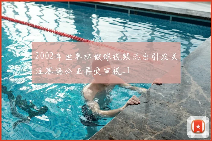 2002年世界杯假球视频流出引发关注赛场公正再受审视_1